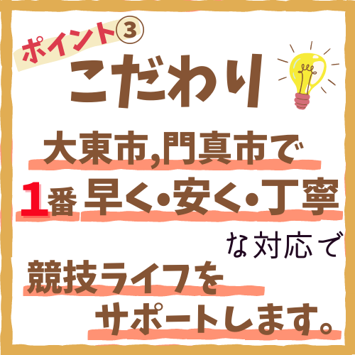 こだわりその3、大東市,門真市で1番早く•安く•丁寧な対応で競技ライフをサポートします。